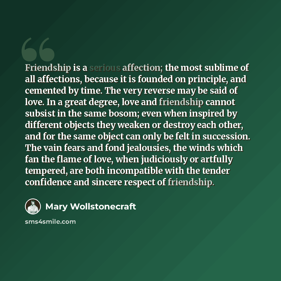 “Friendship is a serious affection; the most sublime of all affections, because it is founded on principle, and cemented by time. The very reverse may be said of love. In a great degree, love and friendship cannot subsist in the same bosom; even when inspired by different objects they weaken or…” quote by Mary Wollstonecraft