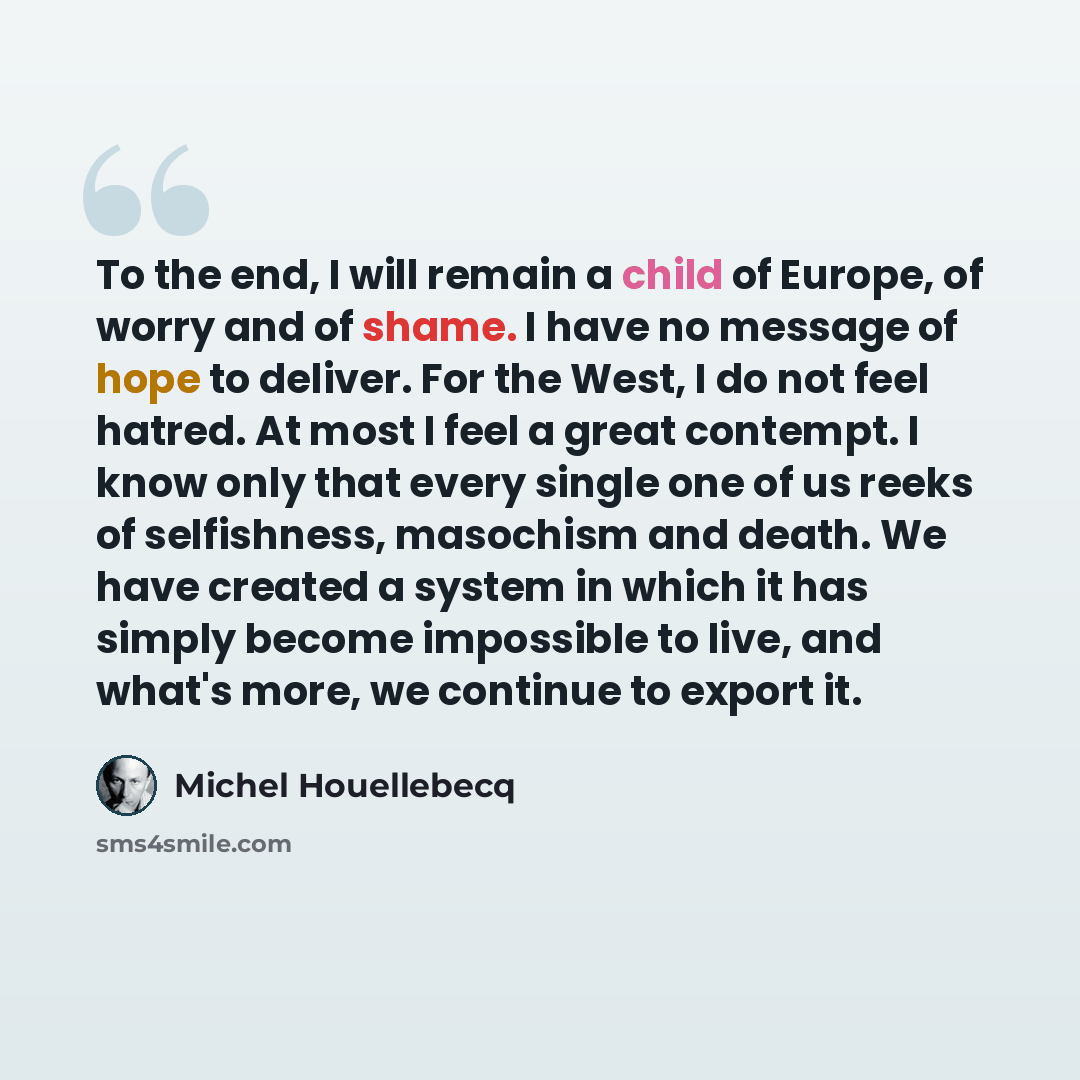 “To the end, I will remain a child of Europe, of worry and of shame. I have no message of hope to deliver. For the West, I do not feel hatred. At most I feel a great contempt. I know only that every single one of us reeks of selfishness, masochism and death. We have created a system in which it has…” quote by Michel Houellebecq