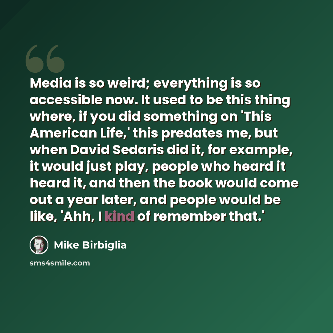 “Media is so weird; everything is so accessible now. It used to be this thing where, if you did something on 'This American Life,' this predates me, but when David Sedaris did it, for example, it would just play, people who heard it heard it, and then the book would come out a year later, and…” quote by Mike Birbiglia