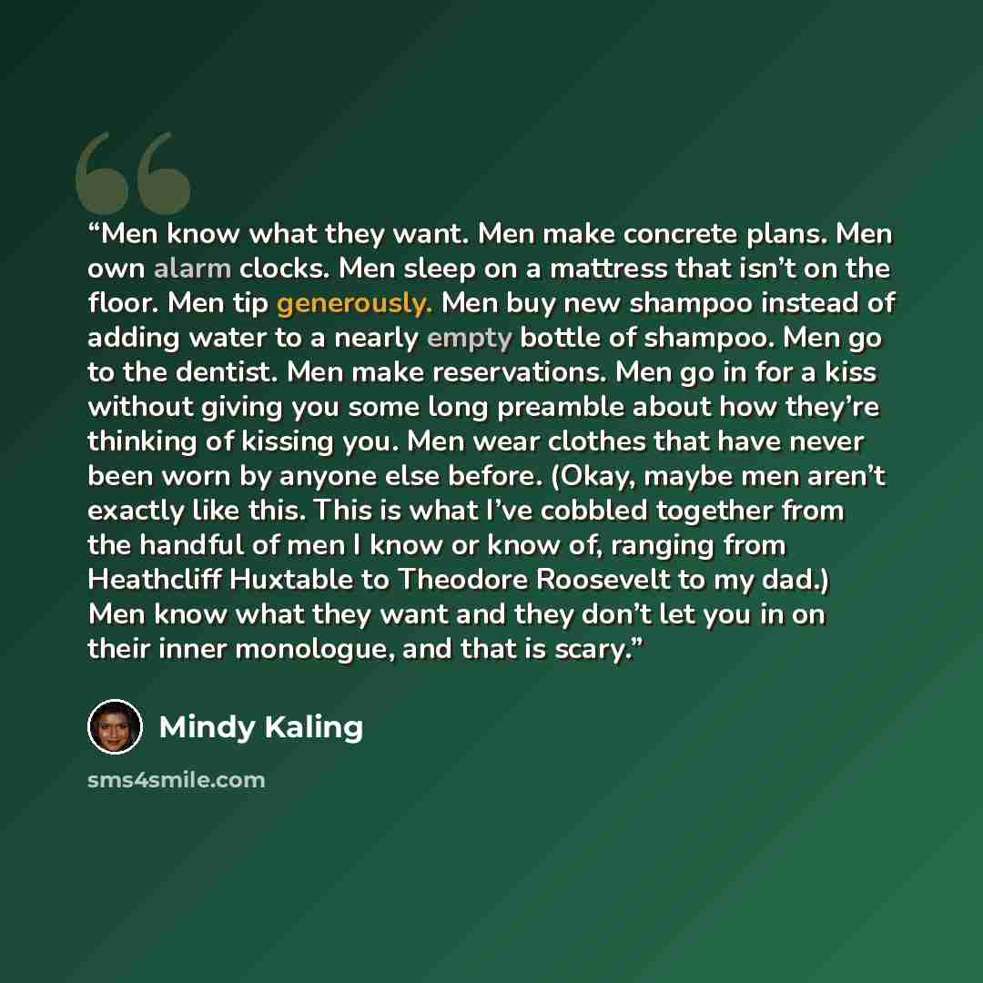 “Men know what they want. Men make concrete plans. Men own alarm clocks. Men sleep on a mattress that isn’t on the floor. Men tip generously. Men buy new shampoo instead of adding water to a nearly empty bottle of shampoo. Men go to the dentist. Men make reservations. Men go in for a kiss without…” quote by Mindy Kaling