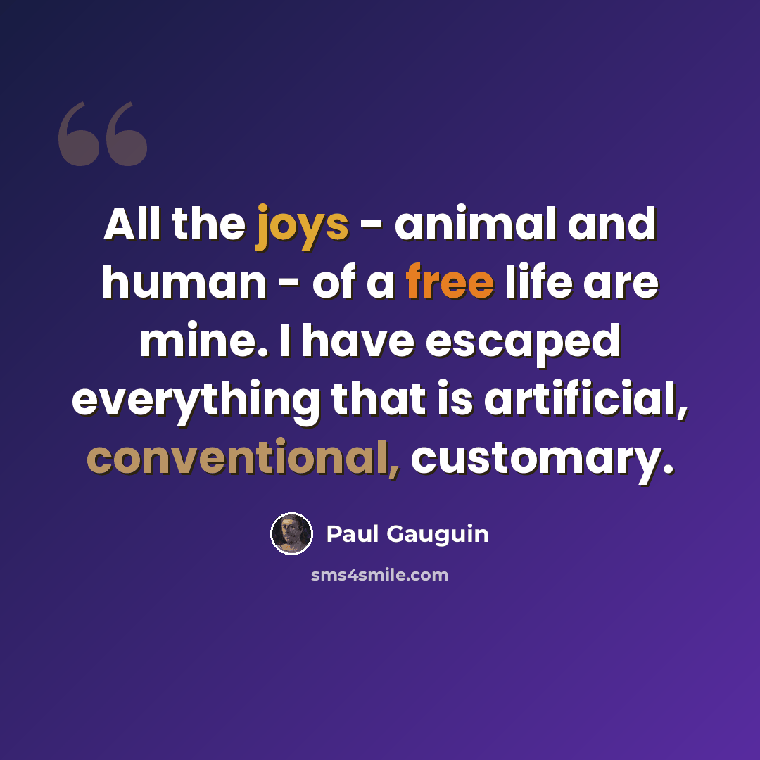 “All the joys - animal and human - of a free life are mine. I have escaped everything that is artificial, conventional, customary.” quote by Paul Gauguin