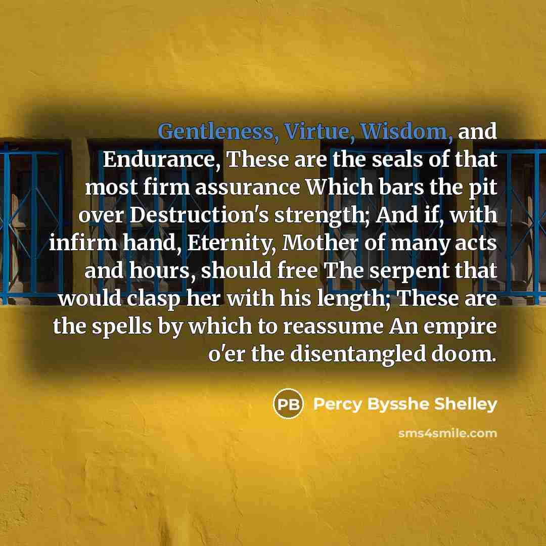 “Gentleness, Virtue, Wisdom, and Endurance, These are the seals of that most firm assurance Which bars the pit over Destruction's strength; And if, with infirm hand, Eternity, Mother of many acts and hours, should free The serpent that would clasp her with his length; These are the spells by which…” quote by Percy Bysshe Shelley