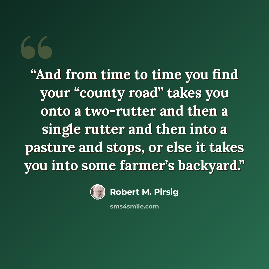 “And from time to time you find your “county road” takes you onto a two-rutter and then a single rutter and then into a pasture and stops, or else it takes you into some farmer’s backyard.” quote by Robert M. Pirsig