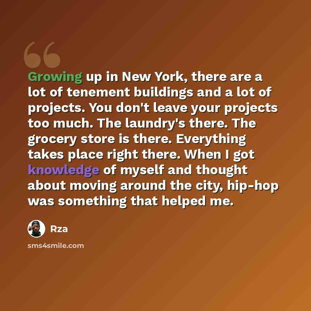 “Growing up in New York, there are a lot of tenement buildings and a lot of projects. You don't leave your projects too much. The laundry's there. The grocery store is there. Everything takes place right there. When I got knowledge of myself and thought about moving around the city, hip-hop was…” quote by Rza