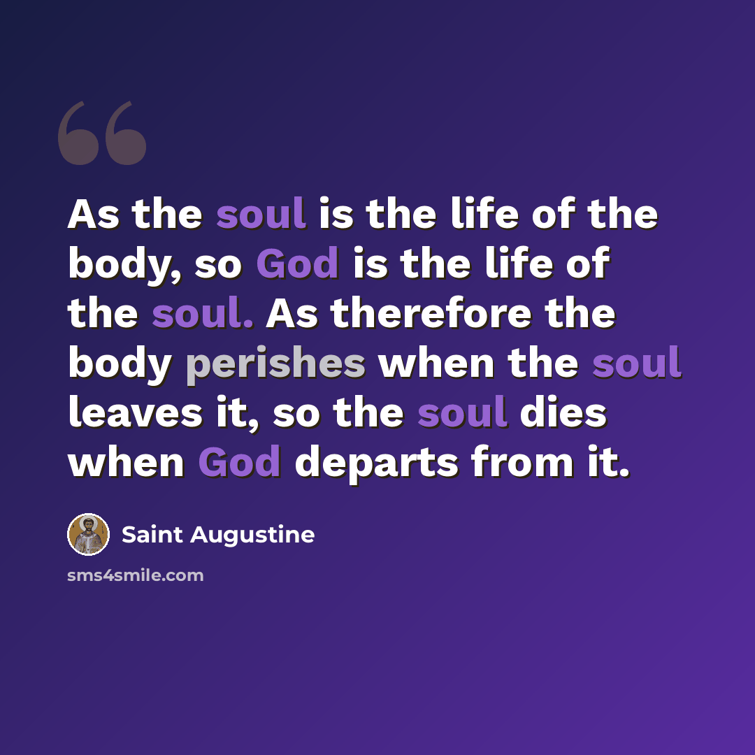 “As the soul is the life of the body, so God is the life of the soul. As therefore the body perishes when the soul leaves it, so the soul dies when God departs from it.” quote by Saint Augustine