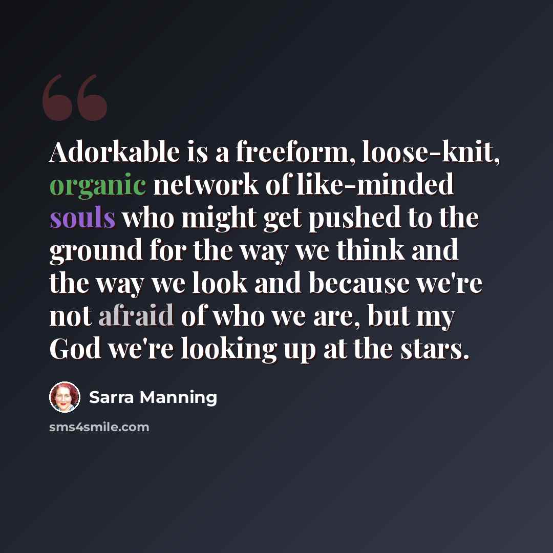 “Adorkable is a freeform, loose-knit, organic network of like-minded souls who might get pushed to the ground for the way we think and the way we look and because we're not afraid of who we are, but my God we're looking up at the stars.” quote by Sarra Manning