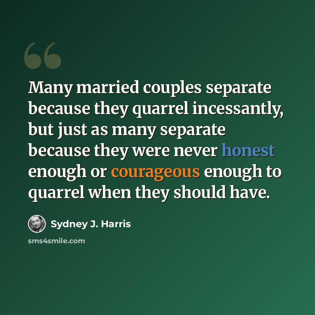 “Many married couples separate because they quarrel incessantly, but just as many separate because they were never honest enough or courageous enough to quarrel when they should have.” quote by Sydney J. Harris