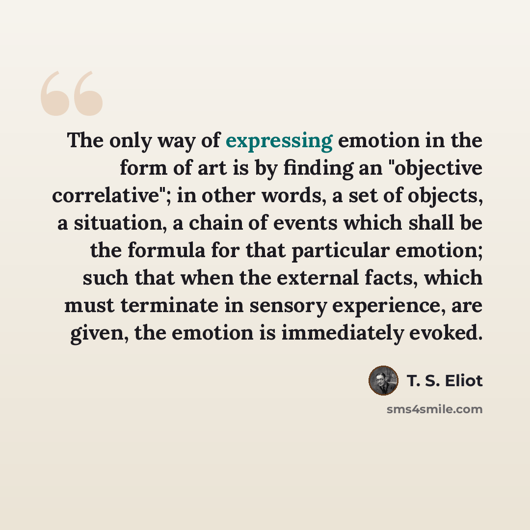 “The only way of expressing emotion in the form of art is by finding an "objective correlative"; in other words, a set of objects, a situation, a chain of events which shall be the formula for that particular emotion; such that when the external facts, which must terminate in sensory experience…” quote by T. S. Eliot