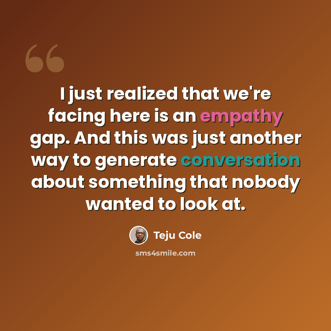 “I just realized that we're facing here is an empathy gap. And this was just another way to generate conversation about something that nobody wanted to look at.” quote by Teju Cole