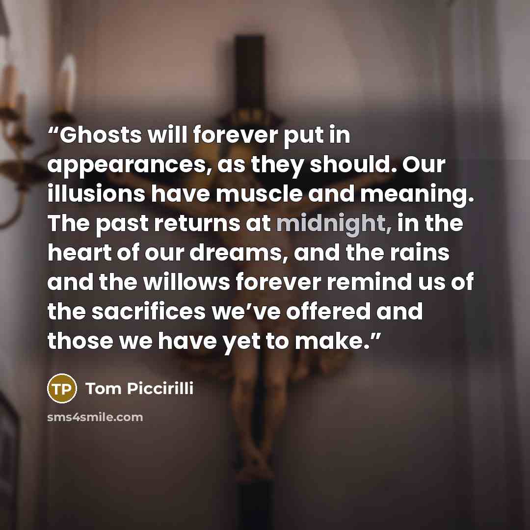 “Ghosts will forever put in appearances, as they should. Our illusions have muscle and meaning. The past returns at midnight, in the heart of our dreams, and the rains and the willows forever remind us of the sacrifices we’ve offered and those we have yet to make.” quote by Tom Piccirilli