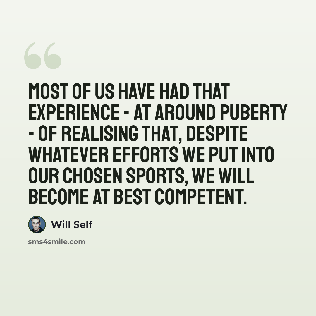 “Most of us have had that experience - at around puberty - of realising that, despite whatever efforts we put into our chosen sports, we will become at best competent.” quote by Will Self