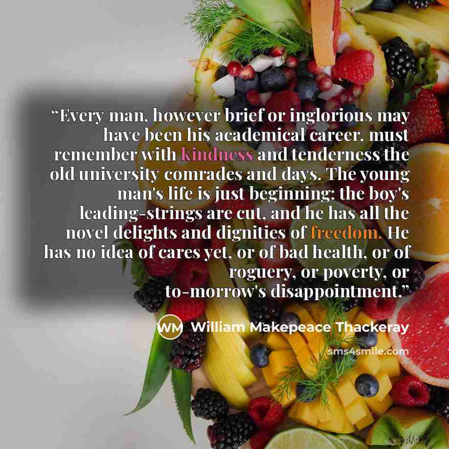 “Every man, however brief or inglorious may have been his academical career, must remember with kindness and tenderness the old university comrades and days. The young man's life is just beginning: the boy's leading-strings are cut, and he has all the novel delights and dignities of freedom. He has…” quote by William Makepeace Thackeray