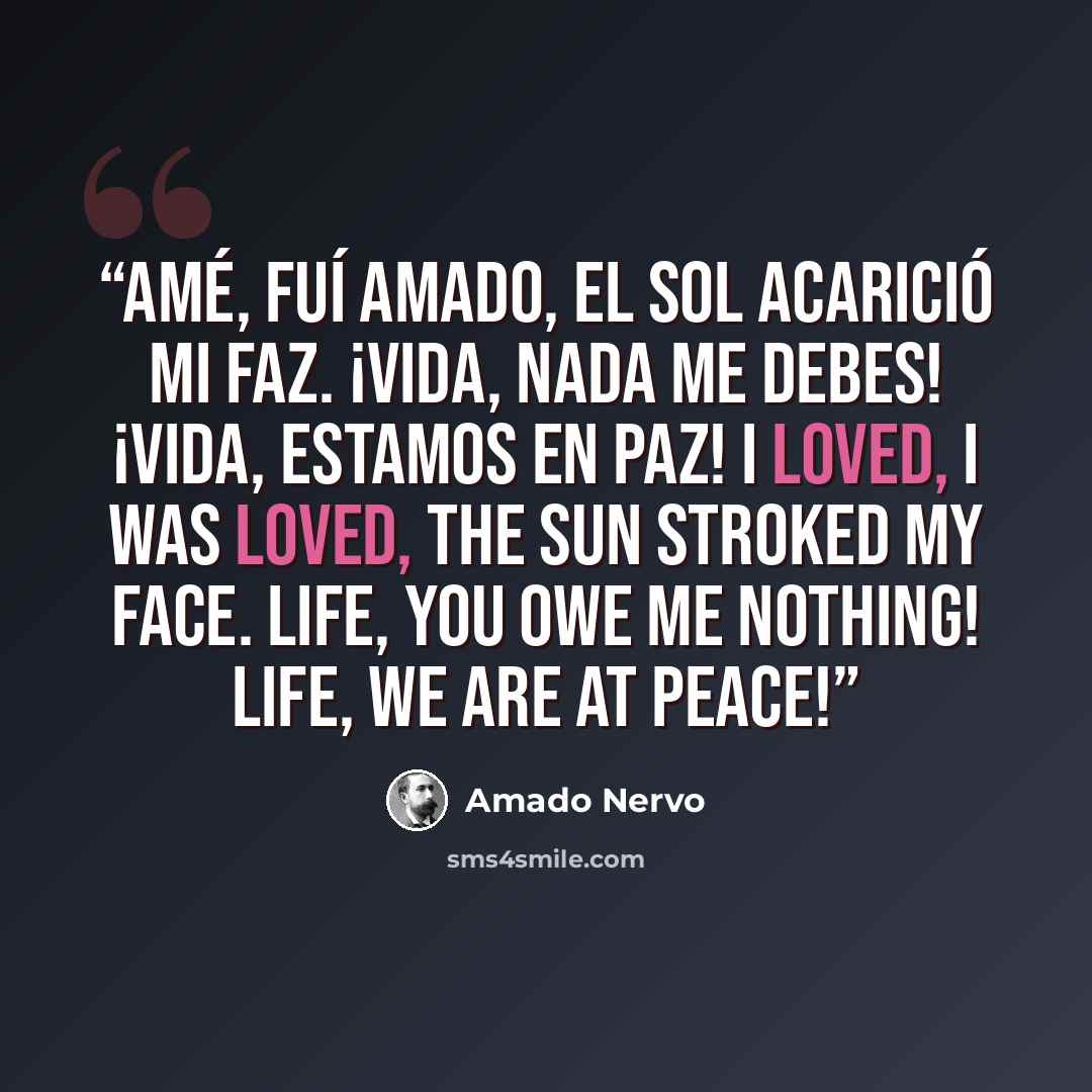 “Amé, fuí amado, el sol acarició mi faz. ¡Vida, nada me debes! ¡Vida, estamos en paz! I loved, I was loved, the sun stroked my face. Life, you owe me nothing! Life, we are at peace!” quote by Amado Nervo