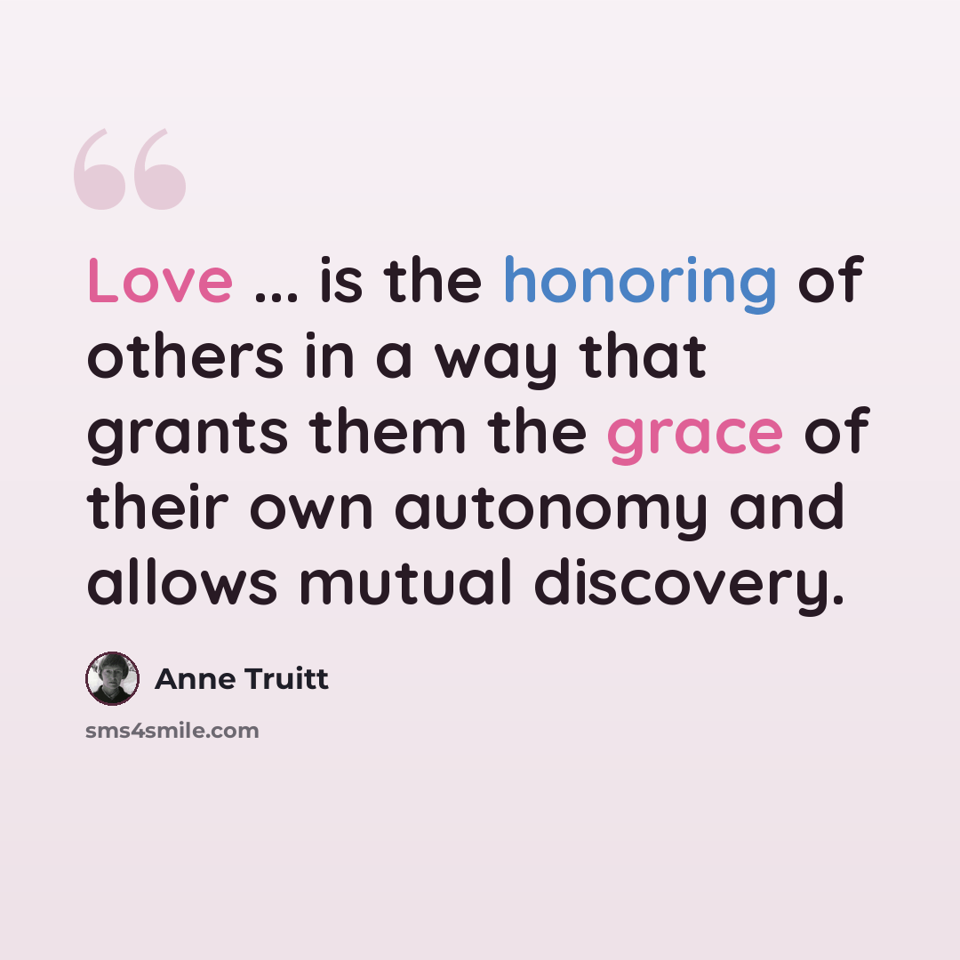“Love ... is the honoring of others in a way that grants them the grace of their own autonomy and allows mutual discovery.” quote by Anne Truitt