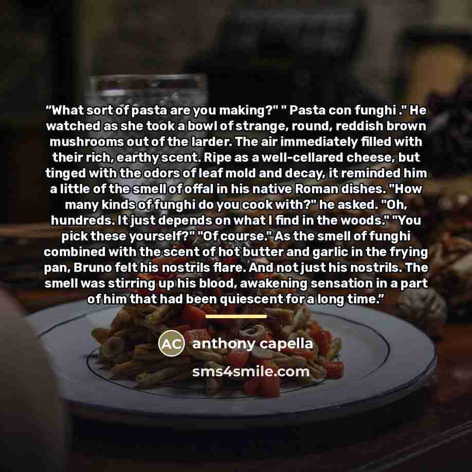 “What sort of pasta are you making?" " Pasta con funghi ." He watched as she took a bowl of strange, round, reddish brown mushrooms out of the larder. The air immediately filled with their rich, earthy scent. Ripe as a well-cellared cheese, but tinged with the odors of leaf mold and decay, it…” quote by Anthony Capella