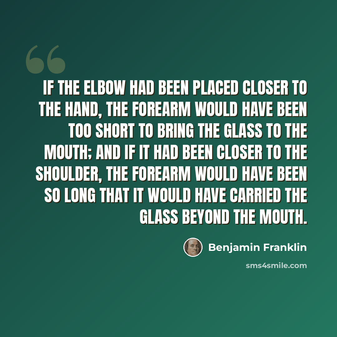 “If the elbow had been placed closer to the hand, the forearm would have been too short to bring the glass to the mouth; and if it had been closer to the shoulder, the forearm would have been so long that it would have carried the glass beyond the mouth.” quote by Benjamin Franklin