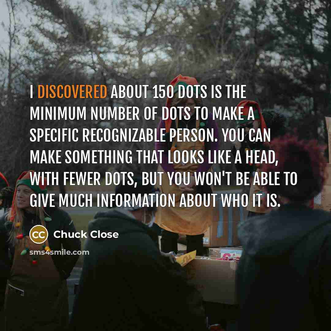 “I discovered about 150 dots is the minimum number of dots to make a specific recognizable person. You can make something that looks like a head, with fewer dots, but you won't be able to give much information about who it is.” quote by Chuck Close