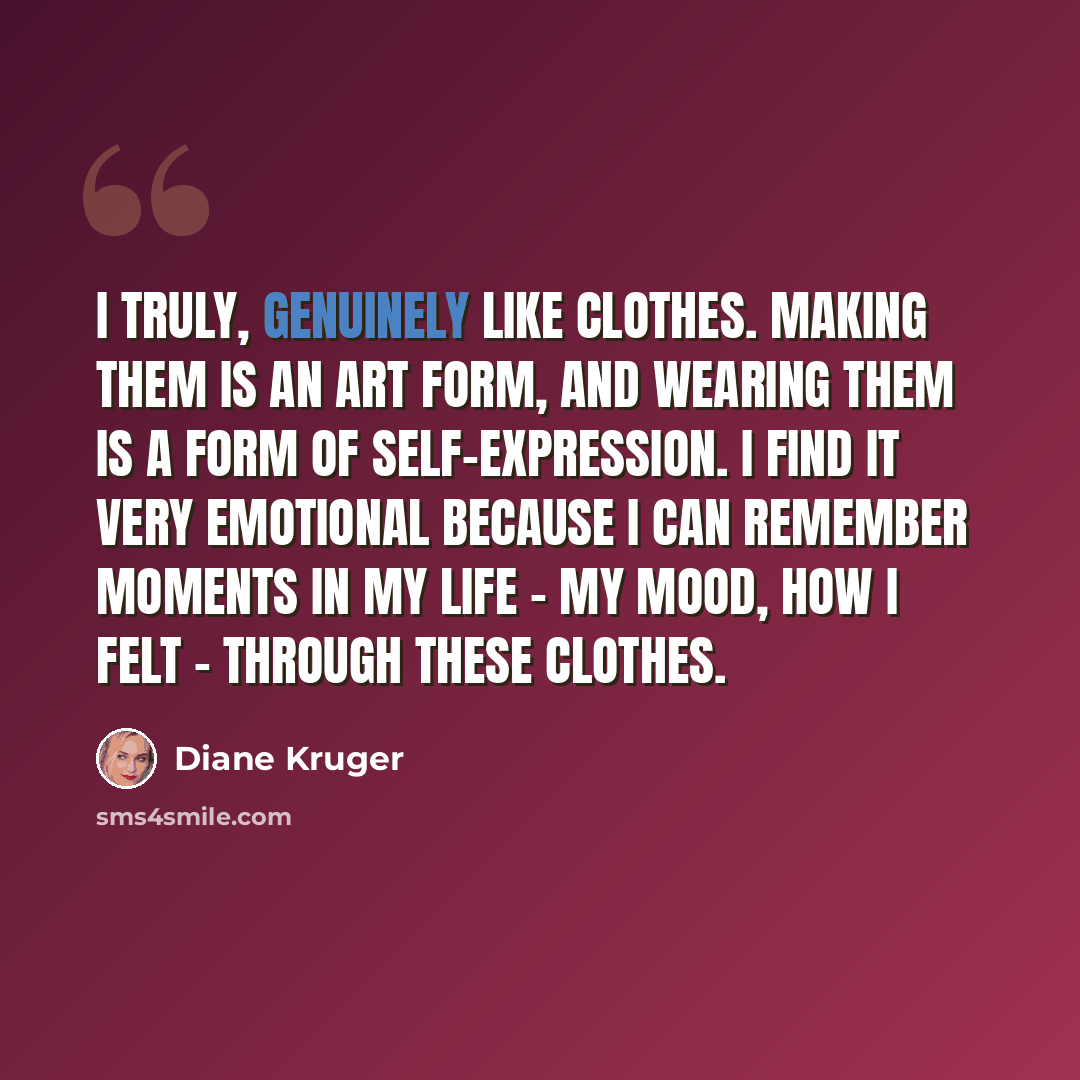 “I truly, genuinely like clothes. Making them is an art form, and wearing them is a form of self-expression. I find it very emotional because I can remember moments in my life - my mood, how I felt - through these clothes.” quote by Diane Kruger