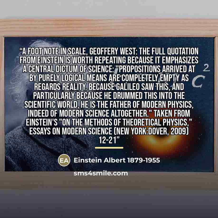 “A foot note in Scale, Geoffery West: The full quotation from Einstein is worth repeating because it emphasizes a central dictum of science: "Propositions arrived at by purely logical means are completely empty as regards reality. Because Galileo saw this, and particularly because he drummed this…” quote by Einstein Albert 1879-1955