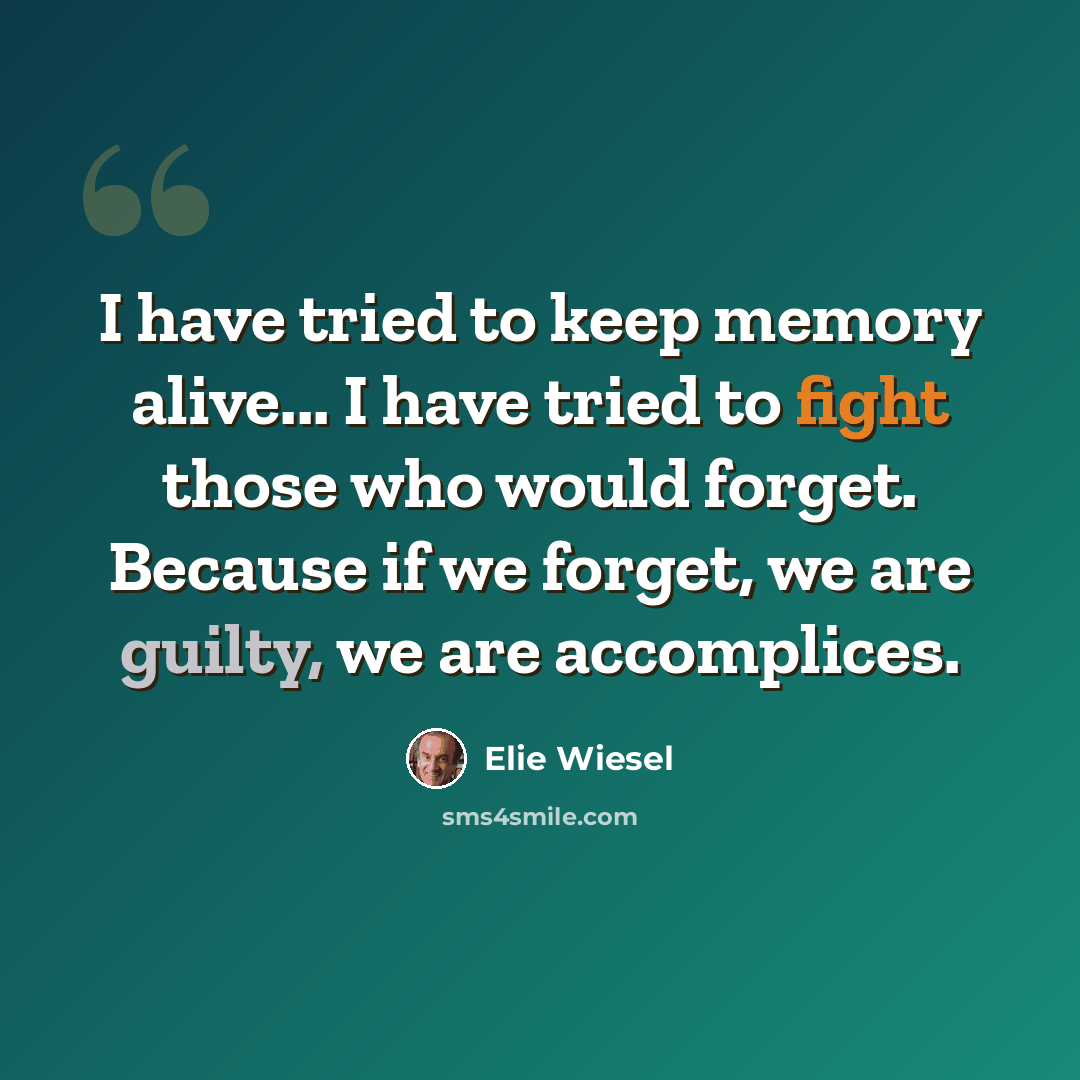 “I have tried to keep memory alive... I have tried to fight those who would forget. Because if we forget, we are guilty, we are accomplices.” quote by Elie Wiesel