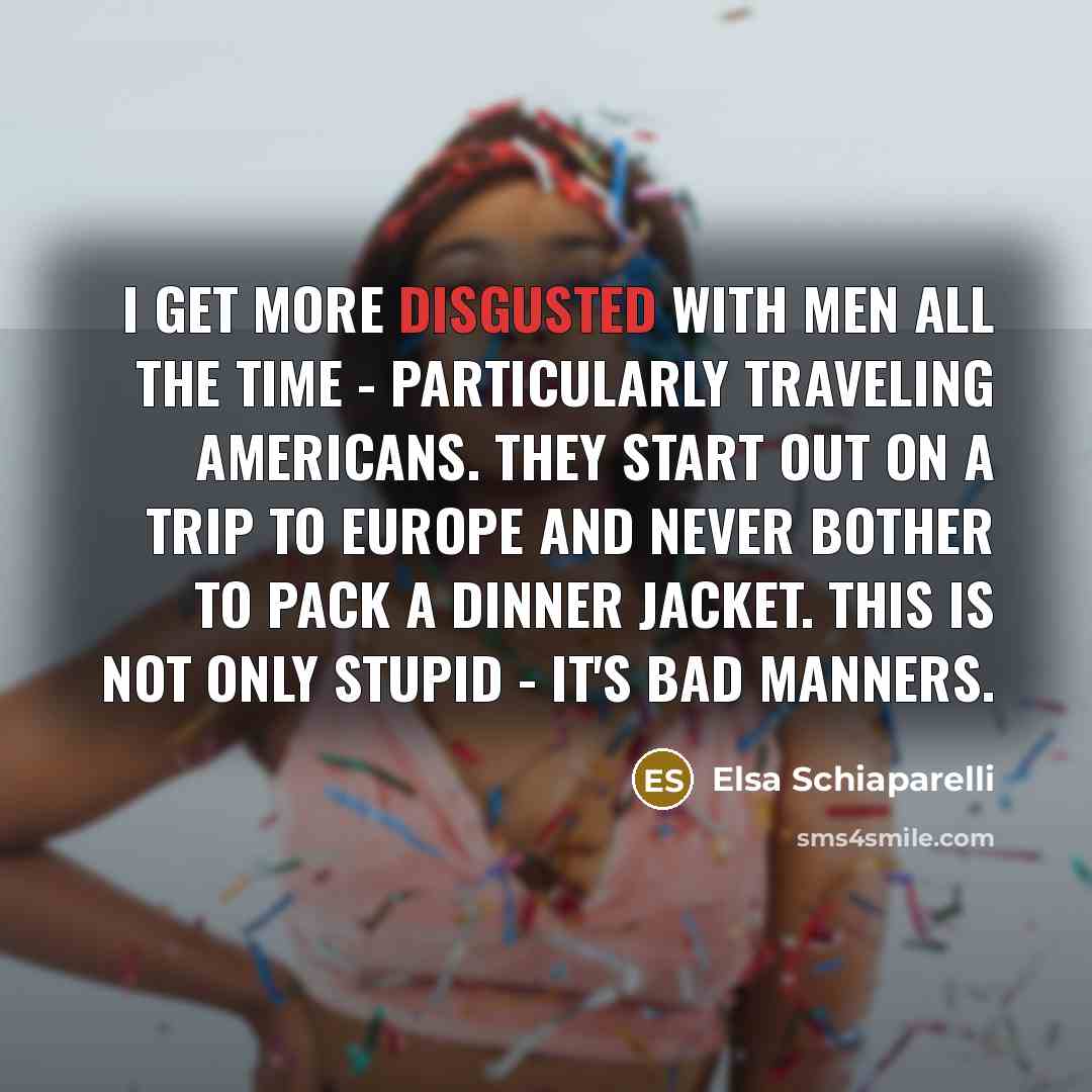 “I get more disgusted with men all the time - particularly traveling Americans. They start out on a trip to Europe and never bother to pack a dinner jacket. This is not only stupid - it's bad manners.” quote by Elsa Schiaparelli