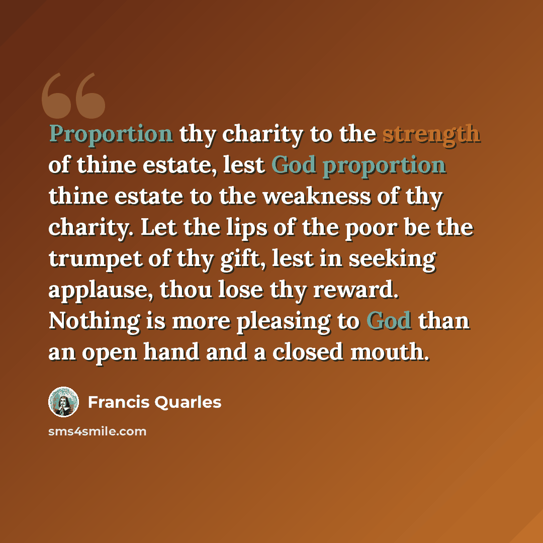 “Proportion thy charity to the strength of thine estate, lest God proportion thine estate to the weakness of thy charity. Let the lips of the poor be the trumpet of thy gift, lest in seeking applause, thou lose thy reward. Nothing is more pleasing to God than an open hand and a closed mouth.” quote by Francis Quarles