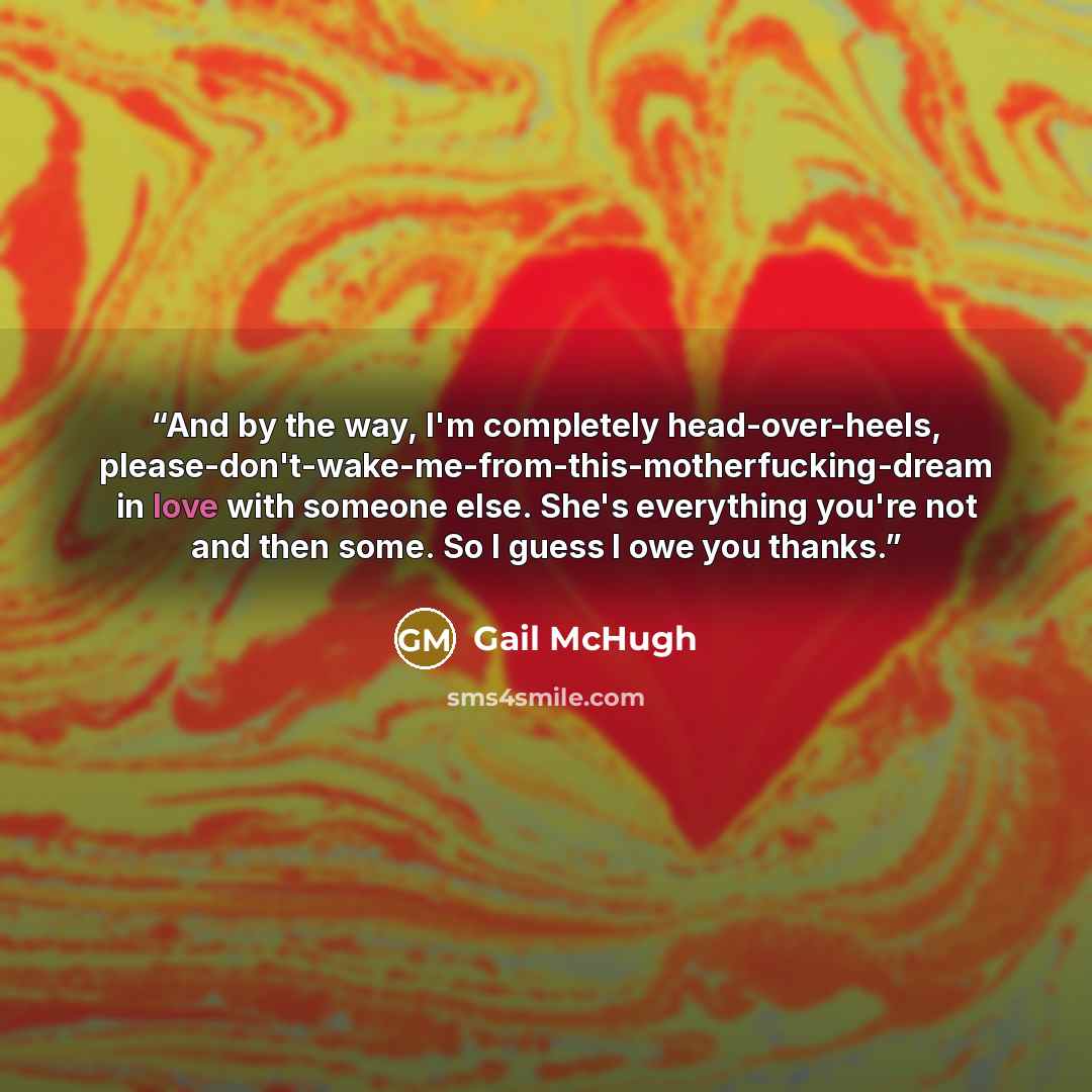 “And by the way, I'm completely head-over-heels, please-don't-wake-me-from-this-motherfucking-dream in love with someone else. She's everything you're not and then some. So I guess I owe you thanks.” quote by Gail McHugh