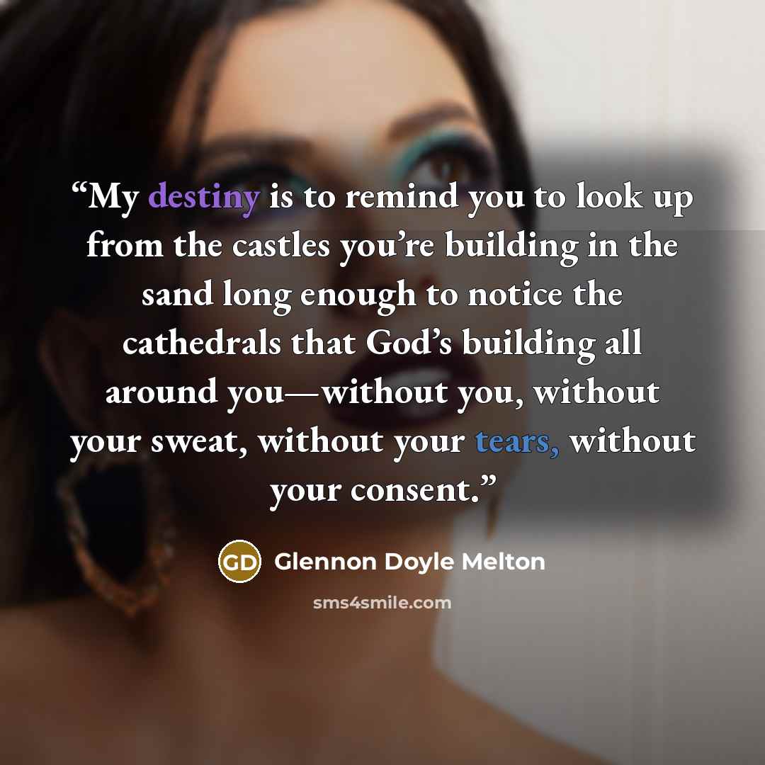 “My destiny is to remind you to look up from the castles you’re building in the sand long enough to notice the cathedrals that God’s building all around you—without you, without your sweat, without your tears, without your consent.” quote by Glennon Doyle Melton