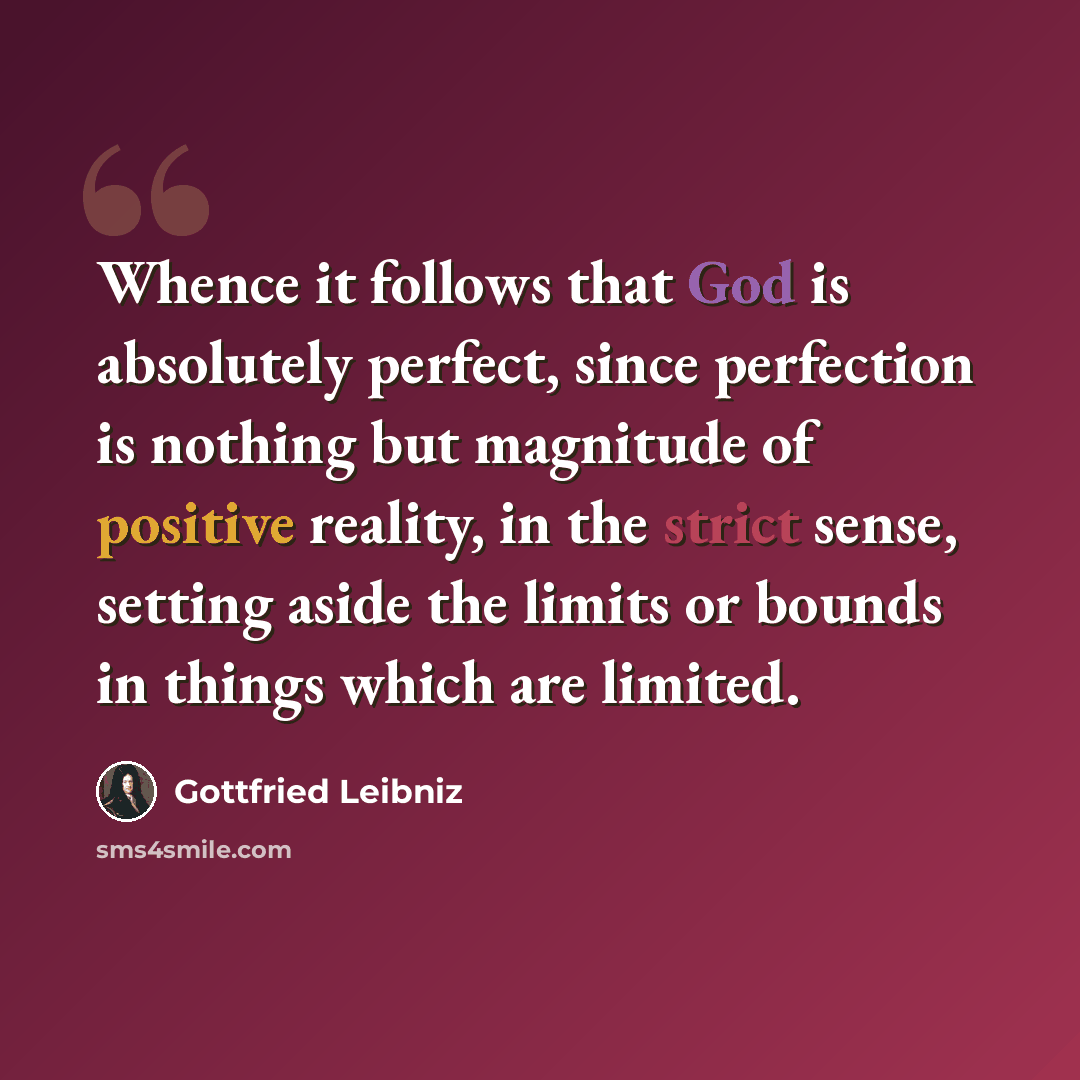 “Whence it follows that God is absolutely perfect, since perfection is nothing but magnitude of positive reality, in the strict sense, setting aside the limits or bounds in things which are limited.” quote by Gottfried Leibniz