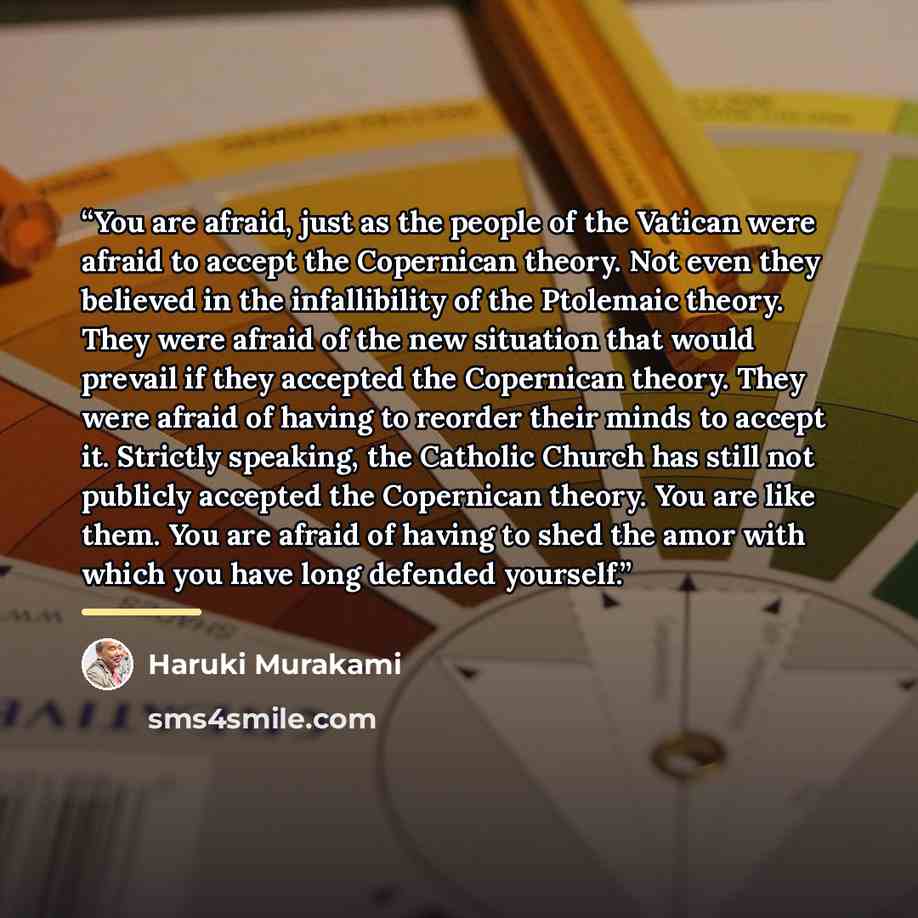 “You are afraid, just as the people of the Vatican were afraid to accept the Copernican theory. Not even they believed in the infallibility of the Ptolemaic theory. They were afraid of the new situation that would prevail if they accepted the Copernican theory. They were afraid of having to reorder…” quote by Haruki Murakami