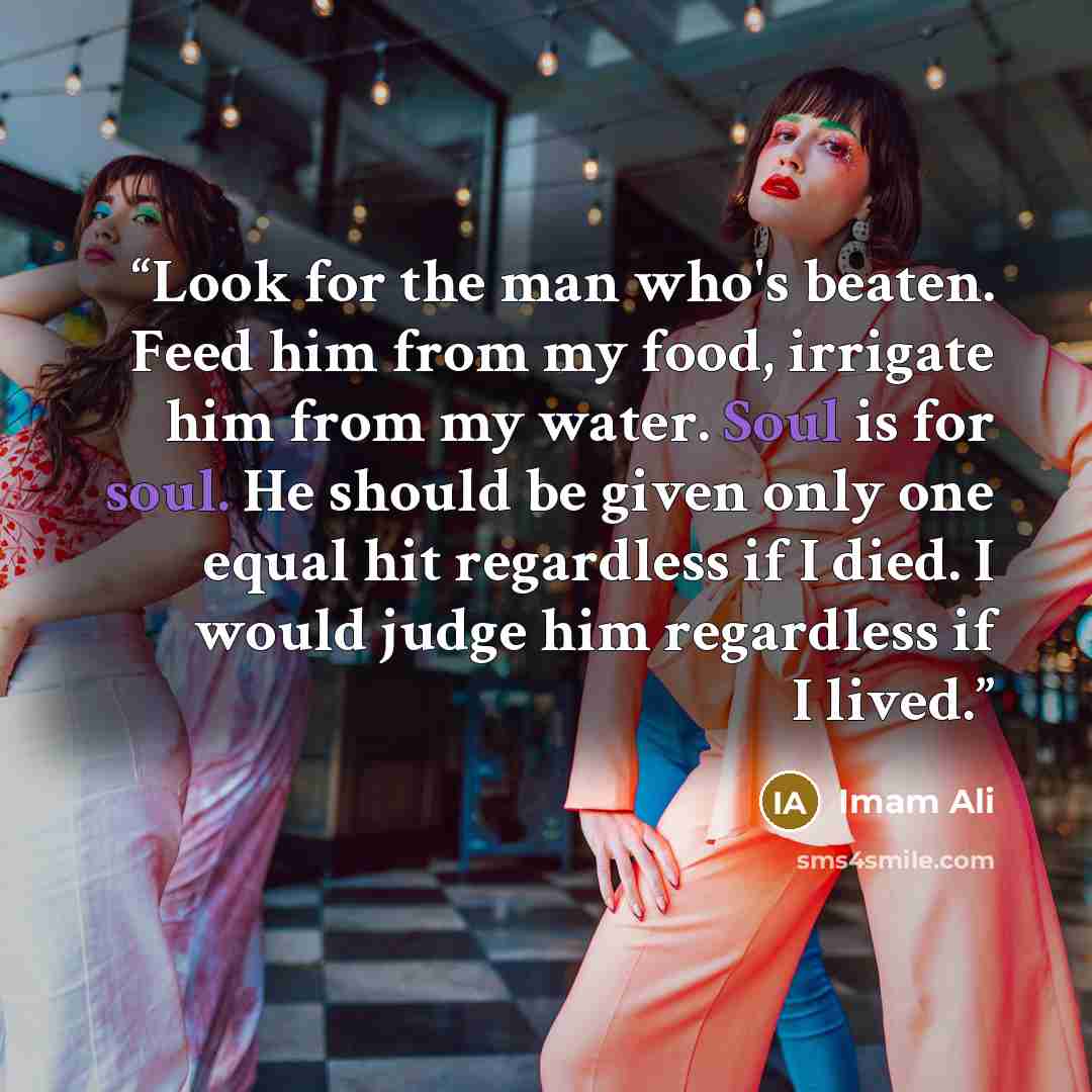 “Look for the man who's beaten. Feed him from my food, irrigate him from my water. Soul is for soul. He should be given only one equal hit regardless if I died. I would judge him regardless if I lived.” quote by Imam Ali