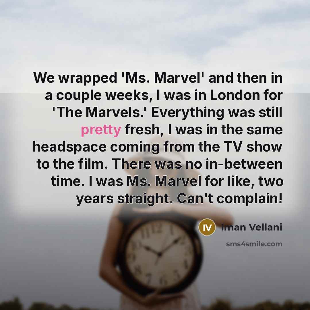 “We wrapped 'Ms. Marvel' and then in a couple weeks, I was in London for 'The Marvels.' Everything was still pretty fresh, I was in the same headspace coming from the TV show to the film. There was no in-between time. I was Ms. Marvel for like, two years straight. Can't complain!” quote by Iman Vellani