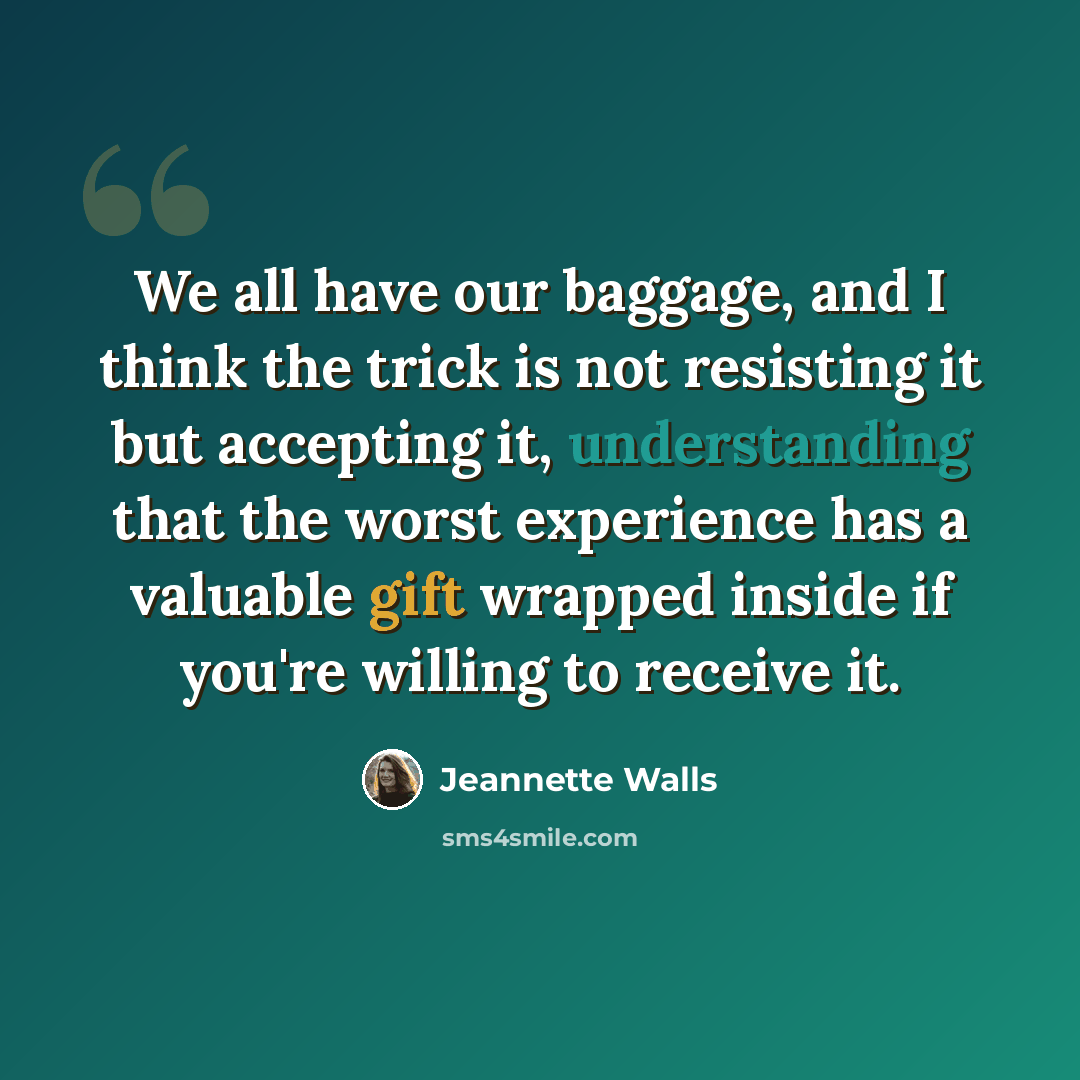 “We all have our baggage, and I think the trick is not resisting it but accepting it, understanding that the worst experience has a valuable gift wrapped inside if you're willing to receive it.” quote by Jeannette Walls