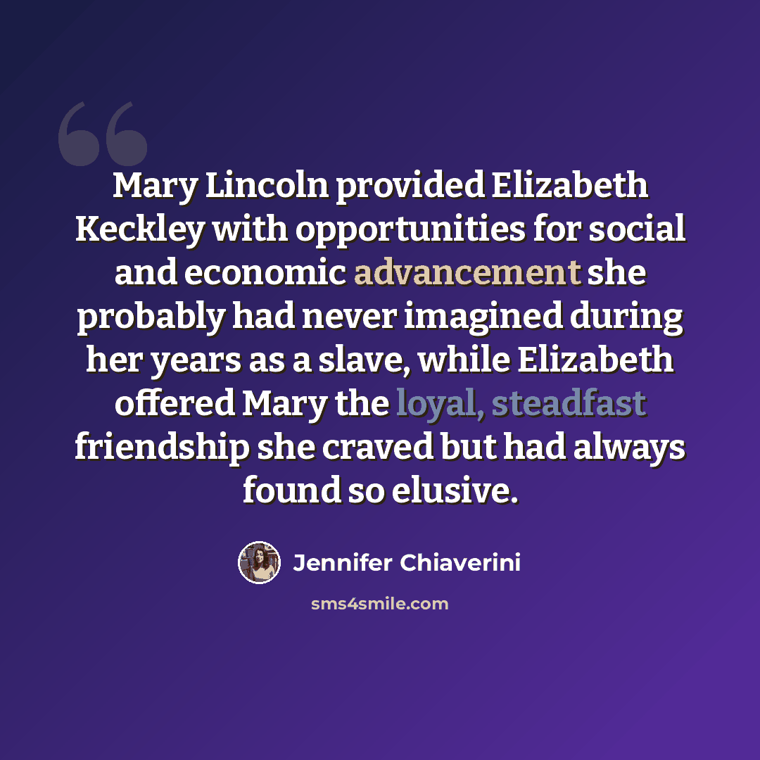 “Mary Lincoln provided Elizabeth Keckley with opportunities for social and economic advancement she probably had never imagined during her years as a slave, while Elizabeth offered Mary the loyal, steadfast friendship she craved but had always found so elusive.” quote by Jennifer Chiaverini