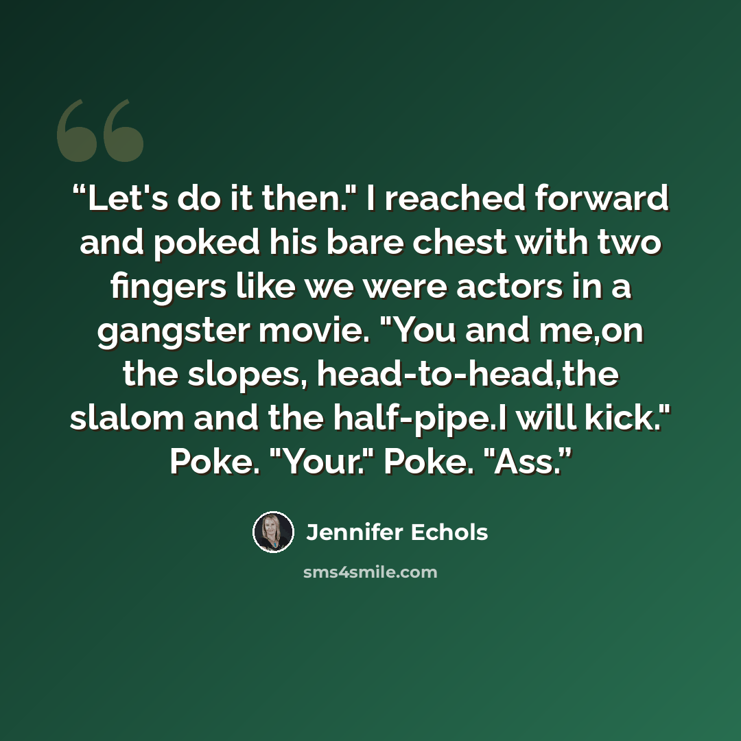 “Let's do it then." I reached forward and poked his bare chest with two fingers like we were actors in a gangster movie. "You and me,on the slopes, head-to-head,the slalom and the half-pipe.I will kick." Poke. "Your." Poke. "Ass.” quote by Jennifer Echols