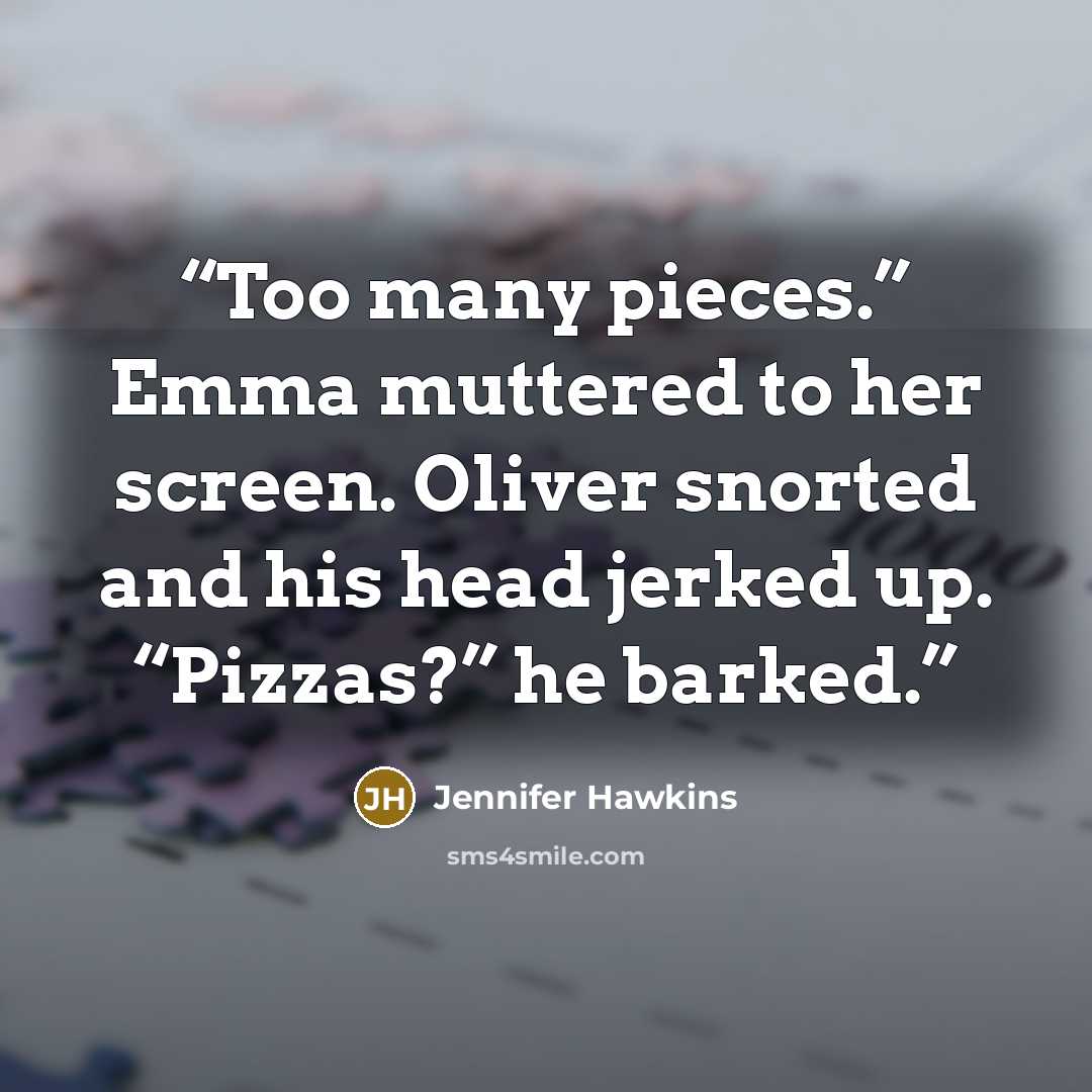 “Too many pieces.” Emma muttered to her screen. Oliver snorted and his head jerked up. “Pizzas?” he barked.” quote by Jennifer Hawkins