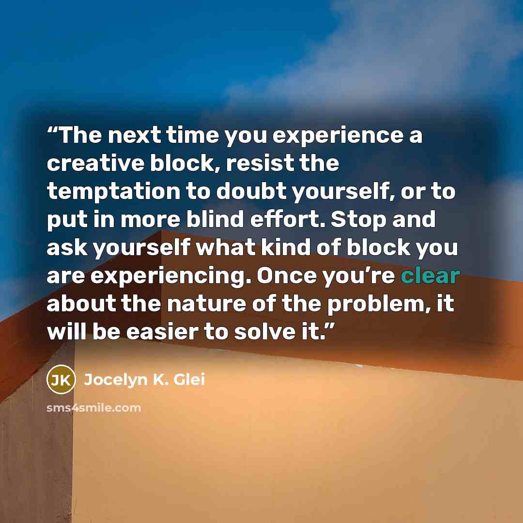 “The next time you experience a creative block, resist the temptation to doubt yourself, or to put in more blind effort. Stop and ask yourself what kind of block you are experiencing. Once you’re clear about the nature of the problem, it will be easier to solve it.” quote by Jocelyn K. Glei