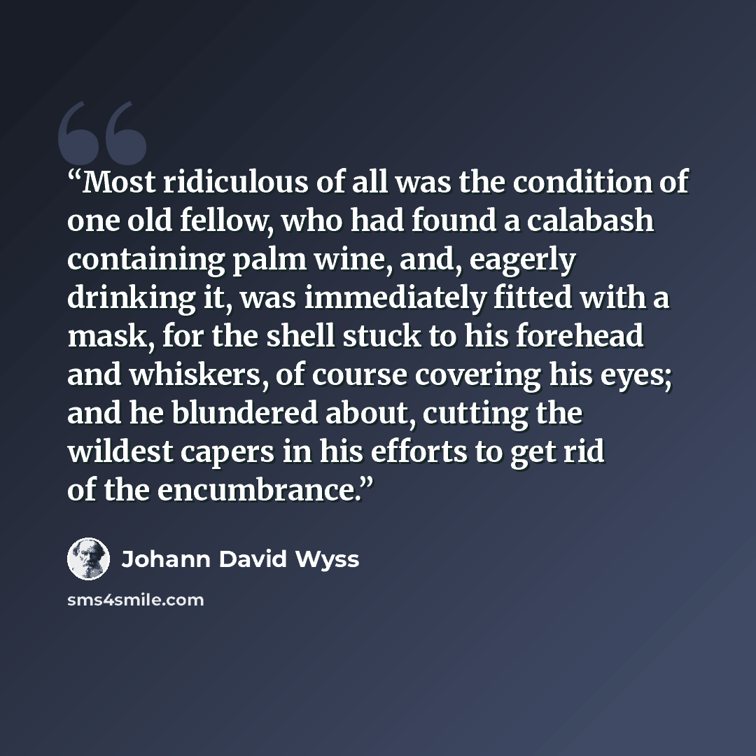 “Most ridiculous of all was the condition of one old fellow, who had found a calabash containing palm wine, and, eagerly drinking it, was immediately fitted with a mask, for the shell stuck to his forehead and whiskers, of course covering his eyes; and he blundered about, cutting the wildest capers…” quote by Johann David Wyss