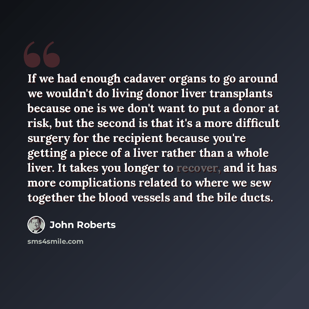 “If we had enough cadaver organs to go around we wouldn't do living donor liver transplants because one is we don't want to put a donor at risk, but the second is that it's a more difficult surgery for the recipient because you're getting a piece of a liver rather than a whole liver. It takes you…” quote by John Roberts