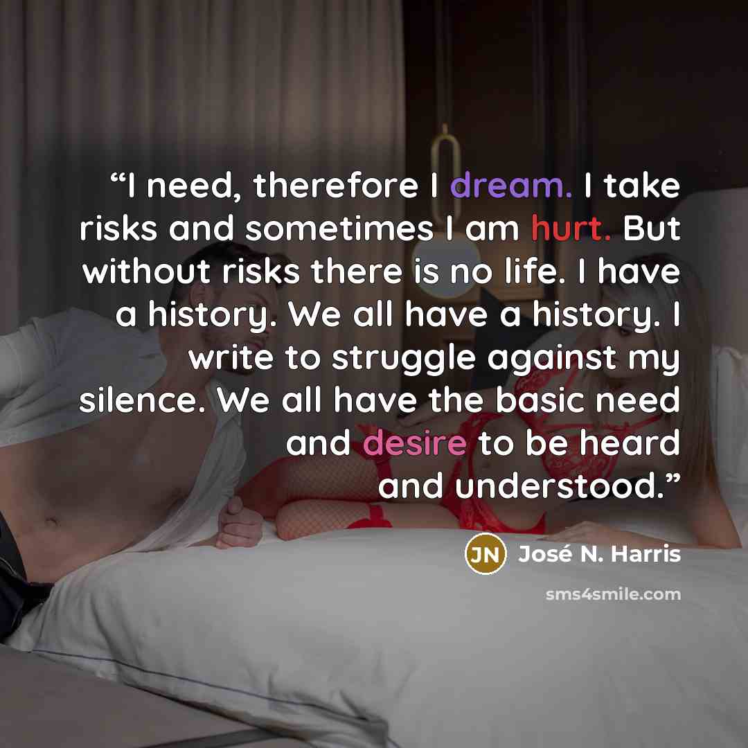 “I need, therefore I dream. I take risks and sometimes I am hurt. But without risks there is no life. I have a history. We all have a history. I write to struggle against my silence. We all have the basic need and desire to be heard and understood.” quote by José N. Harris