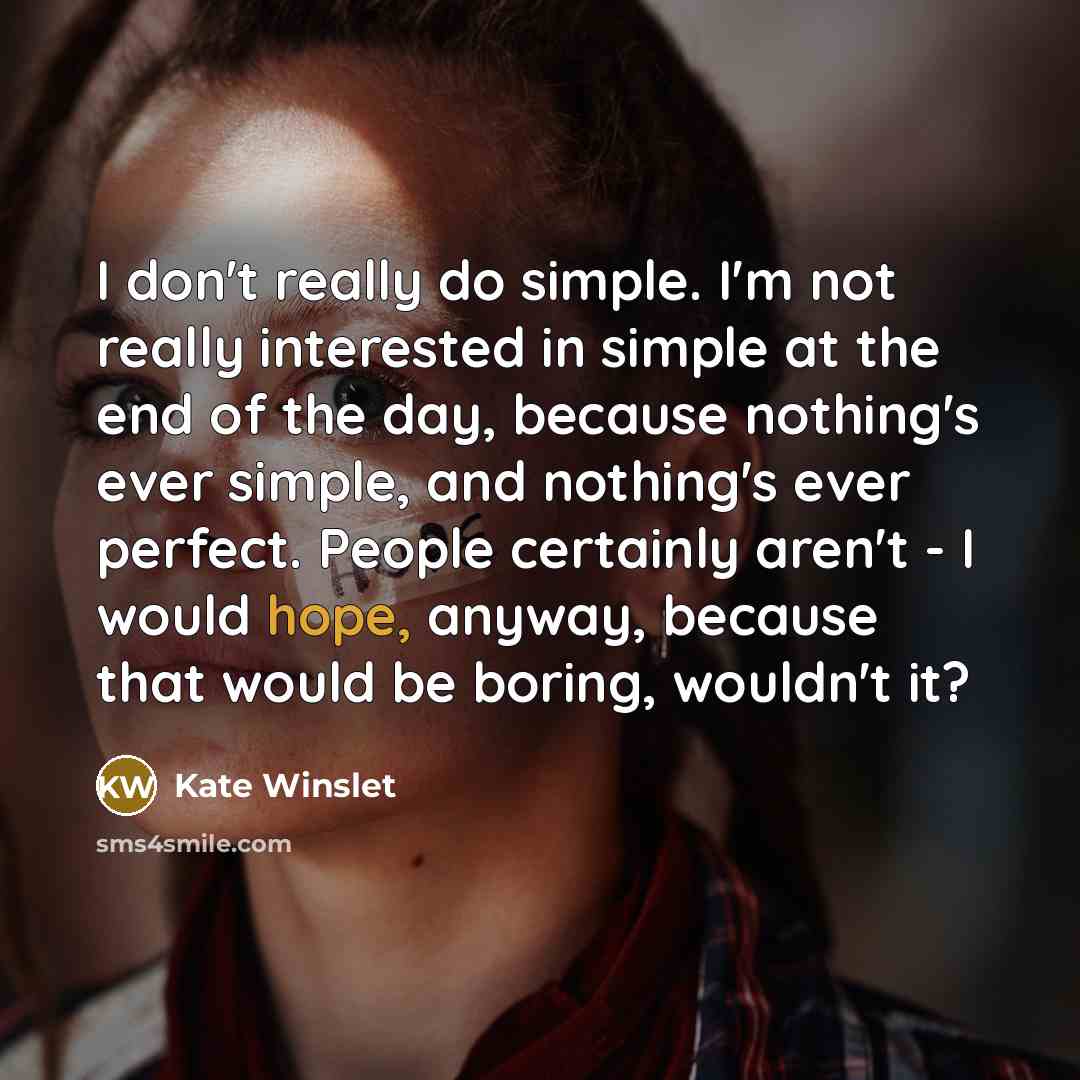 “I don't really do simple. I'm not really interested in simple at the end of the day, because nothing's ever simple, and nothing's ever perfect. People certainly aren't - I would hope, anyway, because that would be boring, wouldn't it?” quote by Kate Winslet