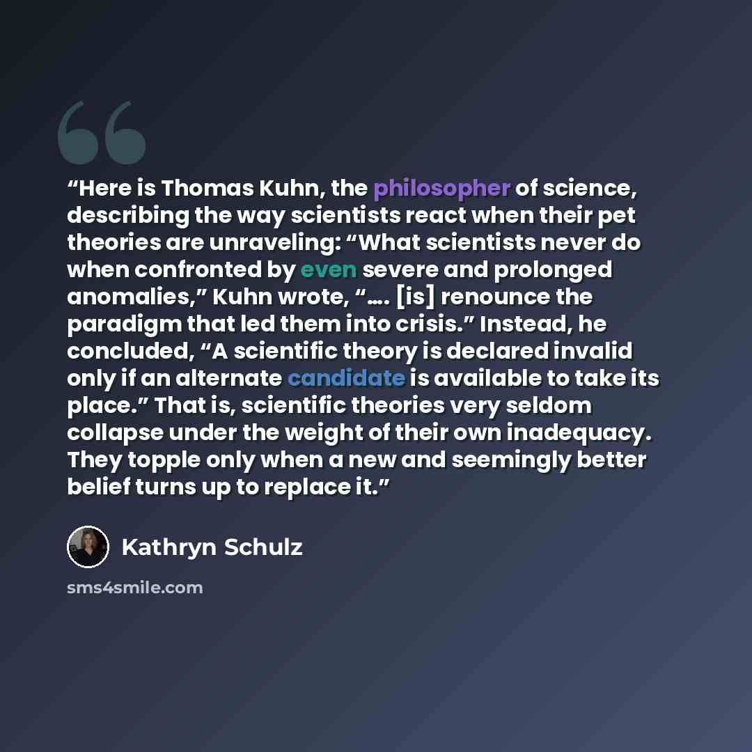 “Here is Thomas Kuhn, the philosopher of science, describing the way scientists react when their pet theories are unraveling: “What scientists never do when confronted by even severe and prolonged anomalies,” Kuhn wrote, “…. [is] renounce the paradigm that led them into crisis.” Instead, he…” quote by Kathryn Schulz