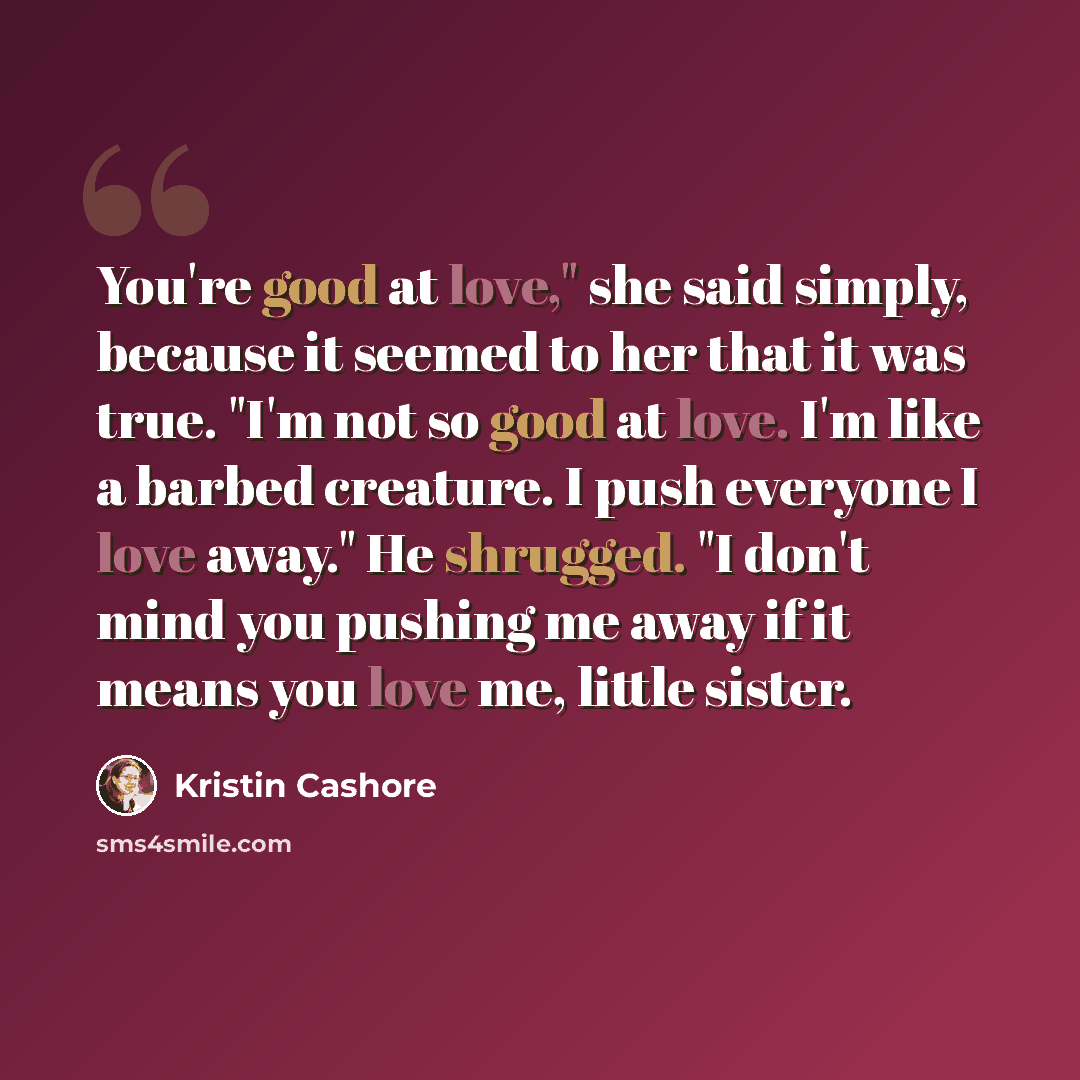 “You're good at love," she said simply, because it seemed to her that it was true. "I'm not so good at love. I'm like a barbed creature. I push everyone I love away." He shrugged. "I don't mind you pushing me away if it means you love me, little sister.” quote by Kristin Cashore