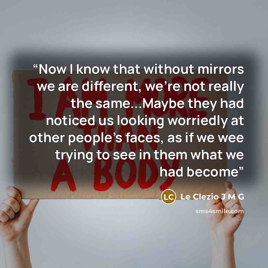 “Now I know that without mirrors we are different, we're not really the same...Maybe they had noticed us looking worriedly at other people's faces, as if we wee trying to see in them what we had become” quote by Le Clezio J M G