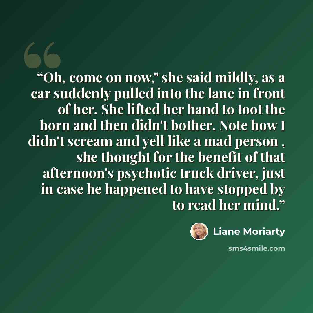 “Oh, come on now," she said mildly, as a car suddenly pulled into the lane in front of her. She lifted her hand to toot the horn and then didn't bother. Note how I didn't scream and yell like a mad person , she thought for the benefit of that afternoon's psychotic truck driver, just in case he…” quote by Liane Moriarty