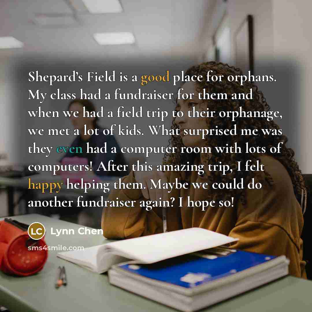 “Shepard’s Field is a good place for orphans. My class had a fundraiser for them and when we had a field trip to their orphanage, we met a lot of kids. What surprised me was they even had a computer room with lots of computers! After this amazing trip, I felt happy helping them. Maybe we could do…” quote by Lynn Chen