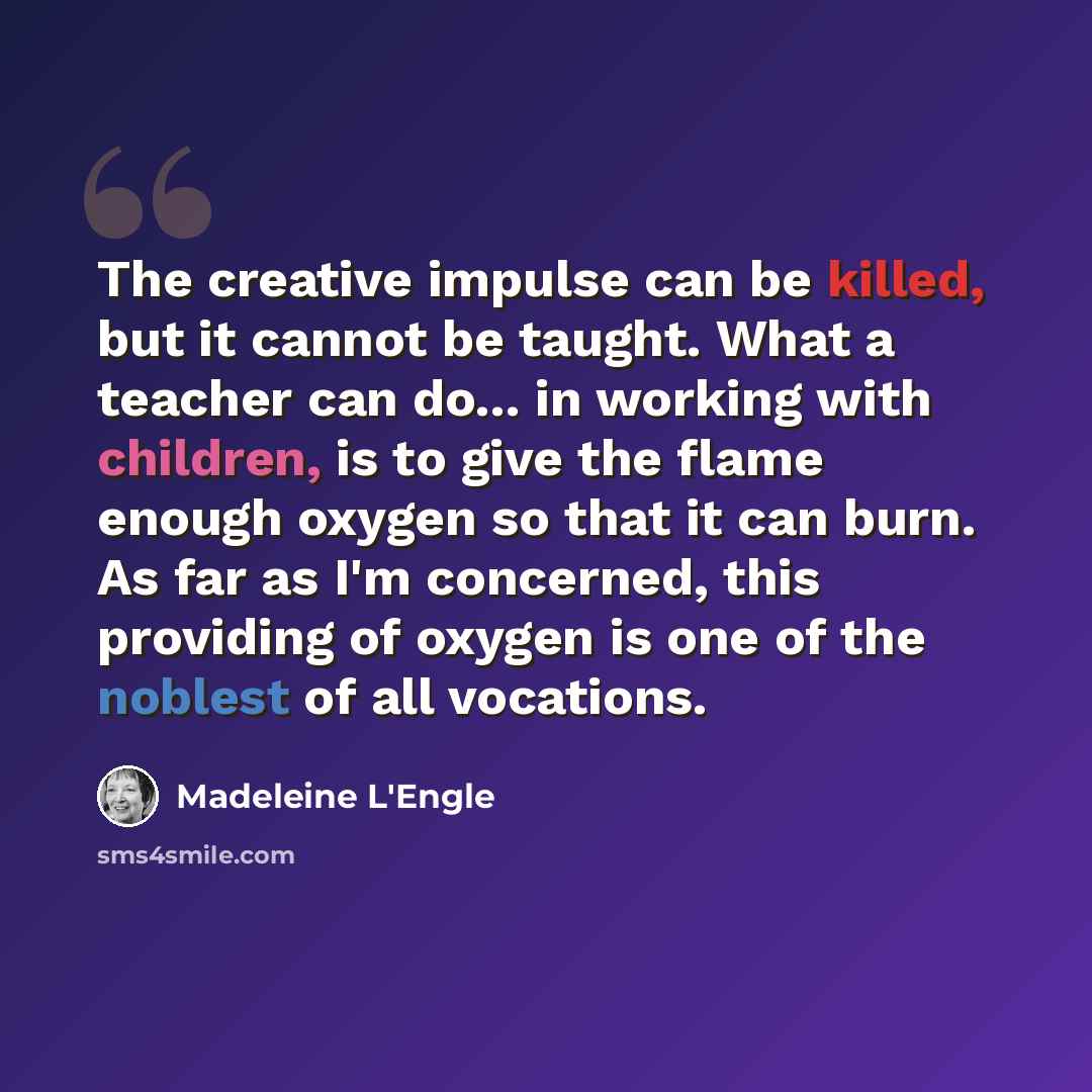 “The creative impulse can be killed, but it cannot be taught. What a teacher can do... in working with children, is to give the flame enough oxygen so that it can burn. As far as I'm concerned, this providing of oxygen is one of the noblest of all vocations.” quote by Madeleine L'Engle