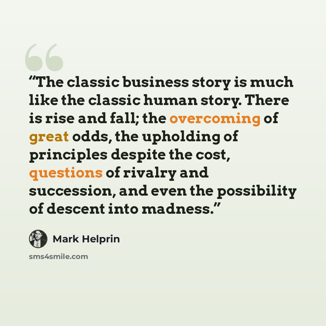 “The classic business story is much like the classic human story. There is rise and fall; the overcoming of great odds, the upholding of principles despite the cost, questions of rivalry and succession, and even the possibility of descent into madness.” quote by Mark Helprin