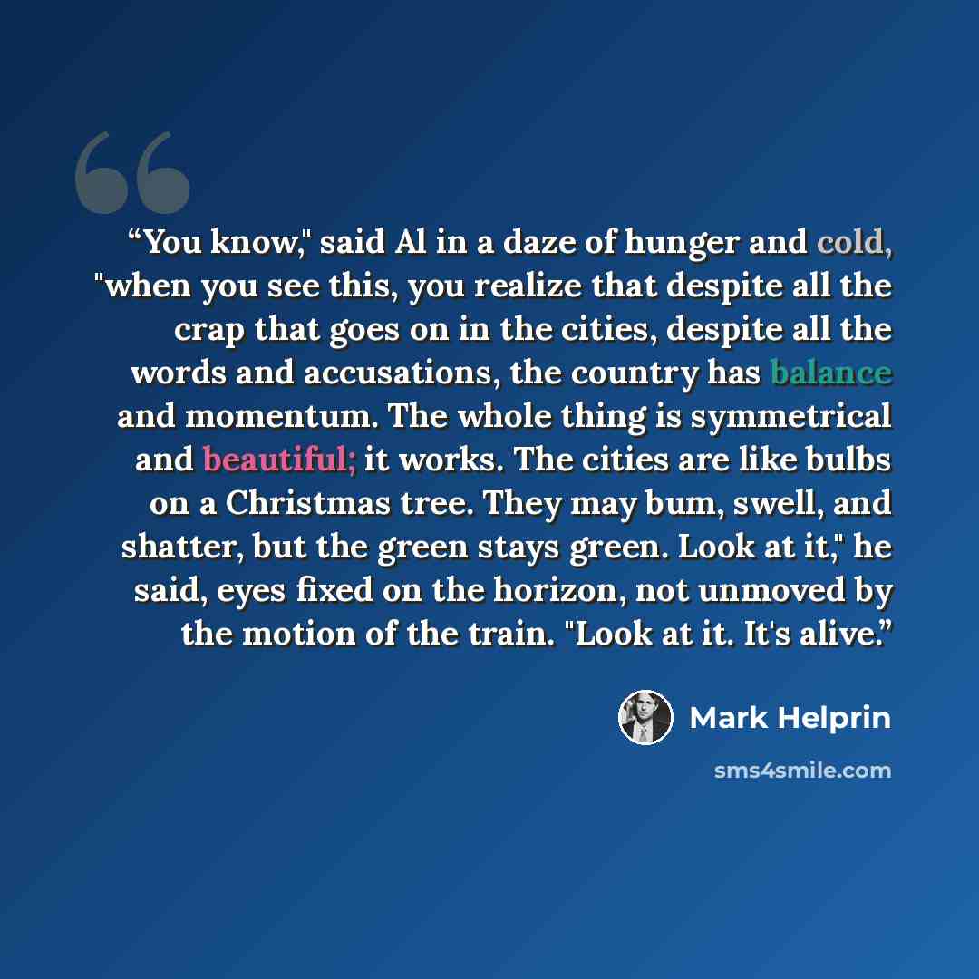 “You know," said Al in a daze of hunger and cold, "when you see this, you realize that despite all the crap that goes on in the cities, despite all the words and accusations, the country has balance and momentum. The whole thing is symmetrical and beautiful; it works. The cities are like bulbs on a…” quote by Mark Helprin