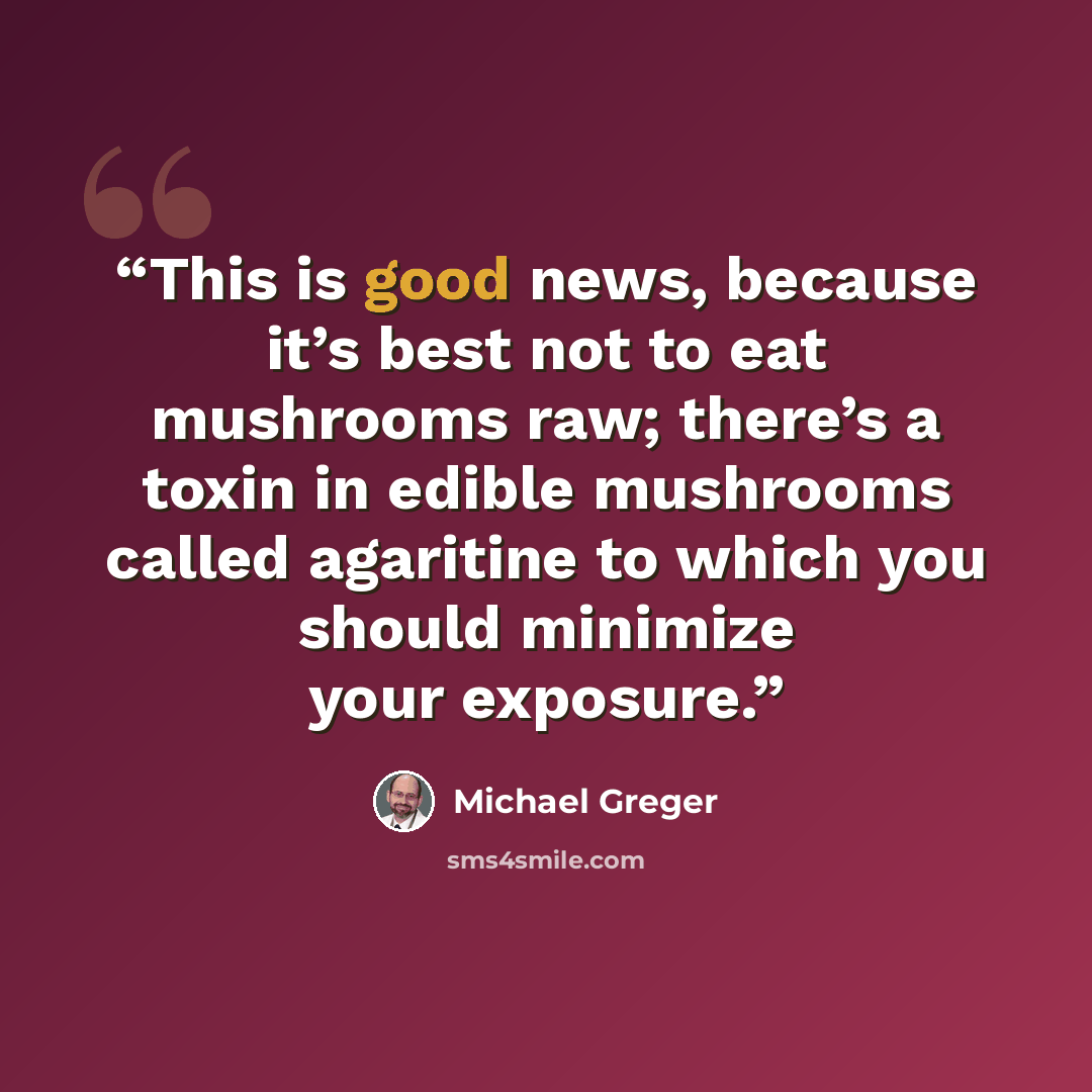“This is good news, because it’s best not to eat mushrooms raw; there’s a toxin in edible mushrooms called agaritine to which you should minimize your exposure.” quote by Michael Greger